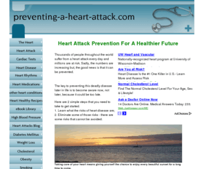 preventing-a-heart-attack.com: Preventing A Heart Attack
Learn all there is know about a heart attack and related illnesses like coronary artery disease, hypertension, diabetes, high cholesterol. Learning to manage these illnesses will help you prevent one.