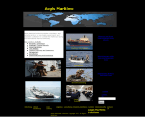 aegismaritime.com: Aegis Maritime Solutions
Aegis Maritime Solutions provides consultancy and security services to our private, government and corporate customers to combat the challenges facing the international marine community. Our services include anti-piracy operations,shipboard physical security,vessel hardening,crew training,logistical planning and operations management, consultancy and disaster recovery.