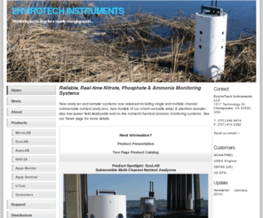 envirotechinstruments.com: EnviroTech Instruments - Nitrate Sensor, Nitrate Analyzer,
Nitrate Measurements, Ammonia Monitor, Phosphate Analyzer, Water
Samplers, Dataloggers
Nitrate, phosphate and ammonia water samplers for marine and aquatic science. We offer MicroLAB, EcoLAB, AutoLAB, NAS-3X, Aqua Monitor, AquaLAB, datalogger, U-Tow