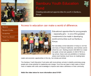 samburuyouth.org: Samburu Youth Education Fund
The Samburu Youth Education Fund is a non-profit 501c3 organization registered in the United States with a mission to support educational opportunities for youth in Samburu, Kenya through financial asisstance of secondary school. 