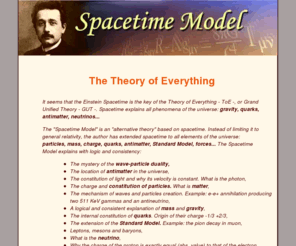 standard-model.com: Theory of Everything - Einstein Spacetime is the key of the TOE: mass, 
gravitation, quarks, antimatter, neutrinos, Higgs Boson, Universe...
Theory of Everything (TOE) - Grand Unified Theory (GUT). Spacetime solves all basic phenomenas of the Universe and more than 53 enigmas of quantum mechanics: quarks, antimatter, neutrinos, mass, gravity, higgs boson, wave-particle duality, strong nuclear force...