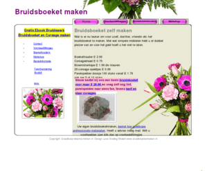 bruidsboeketmaken.com: Bruidsboeket zelf maken met goedkope  professionele materialen steekschuim corsage  parelspelden
Wat is er nu leuker om voor uzelf, dochter, vriendin etc het bruidsboeket te maken. Met wat simpele middelen hebt u er dubbel plezier van en voor het geld hoeft u het niet te laten. 
Boekethouder E 2.99 
Corsagedraad E 0.75 
Bloemistentape E 1.99 div kleuren 
25 corsage speldjes E 0.99 
Parelspelden doosje 100 stuks vanaf E 1.79 ook per 5 of 10 stuks 