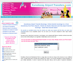 eurodisneyairporttransfers.com: Eurodisney Airport Transfer Bookings. Eurodisney transfers to or from Charles de Gaulle, Beauvais and Orly airport.
Eurodisney Airport Transfer Bookings. Online transfer bookings to or from Eurodisney. Charles de Gaulle, Beauvais and Orly airport transfer bookings - Great Paris transfer deals! Eurodisney information and guide.