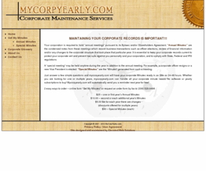 mycorpyearly.com: MyCorpYearly.com - Corporate Minutes
MyCorpYearly.com will handle your corporate minutes. It is essential to keep your corporate records current to protect your corporate veil and prevent law suits against you personally and your corporation, and to comply with State, Federal and IRS regulations.