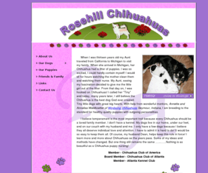 rosehillchihuahuas.com: Welcome to Rosehill Chihuahuas
Welcome to Rosehill Chihuahuas. We are located in Marietta, Georgia which is near Atlanta, GA. We breed for healthy, outgoing quality puppies. We don't have a kennel, our dogs live with us in our home. We are members of the Atlanta Kennel Club, Chihuahua Club of Atlanta, and the Chihuahua Club of America. 