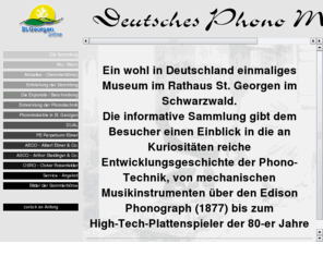 deutsches-phono-museum.de: Deutsches Phono Museum St. Georgen (Schwarzwald)
Ein wohl in Deutschland einmaliges Deutsches Phono Museum im Rathaus der Stadt St. Georgen im Schwarzwald. Eine informative Sammlung von mechanischen Musikinstrumenten über den Edison Phonograph (1877) bis zum High-Tech-Plattenspieler der 80-er Jahre