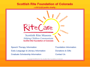 scottishritefoundation.org: Scottish Rite Foundation of Colorado
The Scottish Rite Foundation of Colorado, a 501(c)(3) public charity, promotes statewide efforts to help children with language disorders achieve their full speech, language and learning potential.