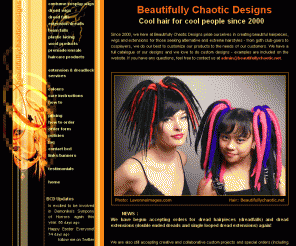 beautifullychaotic.net: BEAUTIFULLY CHAOTIC DESIGNS - Dread falls, extensions and more!
Since 2000, we here at Beautifully Chaotic Designs pride ourselves in creating beautiful hairpieces, wigs and extensions for those seeking alternative and extreme hairstyles - from goth club-goers to cosplayers, we do our best to customize our products to the needs of our customers.  We love custom orders and designs so email us with your ideas and together we can make it happen!