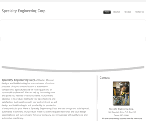 specialty-eng.net: Specialty Engineering Corp. Dexter, MO 63841.
Specialty Engineering Corp: of Dexter, MO. designs and builds tools for manufacturers of various products. Here at Specialty Engineering Corp. we also design and build special, automated machinery.