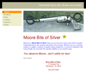 moorebitsofsilver.net: Home - Moore Bits of Silver
Moore Bits of Silver, Tim Moore, Wimberley, Texas. Hand made spurs, bits,buckles, trophy buckles, western jewelry, saddle silver, saddle hardware and conchos.