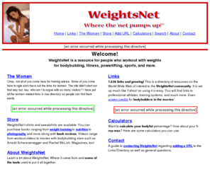 weightsnet.com: WeightsNet - For bodybuilding, fitness, powerlifting, sports, and more!
WeightsNet is a resource for people who workout with weights for bodybuilding, fitness, powerlifting, sports, and more. It's where the 'net pumps up!  WeightsNet provides a comprehensive Links Directory of training-related sites, a bookstore, a monthly listing of training-related TV shows, and daily issues of the weights mailing list.