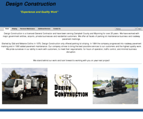 designconstruction.biz: Home
Design Construction is a licensed General Contractor and have been serving Campbell County and Wyoming for over 25 years. We have worked with major government entities, airports, private businesses and residential customers. We offer all facets of parking lot maintenance business and roadway pavement markings.