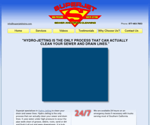 superjetdrains.com: SuperJet Hydrojetting Hydro-jetting Drain Cleaning
Hydrojetting drain and sewer repair including drain cleaning, sewer cleaning, repair, smoke testing and trenchless pipe repairing.