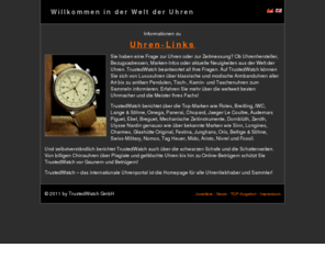 watchlinks.org: Watchlinks
TrustedWatch ist das internationale Uhrenportal fr alle Themen rund um die Uhr und die Zeitmessung. Das informationsorientierte Gesamtkonzept von TrustedWatch prsentiert dem Besucher die gesamte Faszination der Welt der Uhren und bietet dem Uhrensammler, Uhrenliebhaber und den Freunden schner Zeitinstrumente sowie Herstellern, Juwelieren und Fachhndlern eine einzigartige Plattform und ein Forum fr die Uhrenbranche.