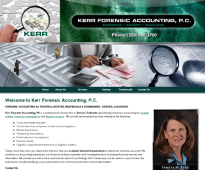 kerrforensics.com: Kerr Forensic Accounting, P.C. - Denver, Colorado
FORENSIC ACCOUNTING for TRUST & ESTATES - DENVER, COLORADO. Kerr Forensic Accounting, PC is a professional services firm in Denver, Colorado specializing in forensic accounting for probate matters, financial investigations and litigation support.  We provide personalized services relating to trust and estate disputes, conservatorship and power of attorney investigations, marital dissolutions, partnership dissolutions, embezzlement investigations, and expert tes