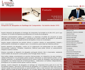 lorenzoabogados.es: Despacho de abogados en Santiago de Compostela - Su bufete desde 1972 
Nuestro despacho de abogados en Santiago de Compostela, fue fundado en el año 1972, por lo que contamos con 38 años de experiencia profesional en el mundo de la abogacía.

Ofrecemos asesoramiento jurídico a particulares y a empresas. El ámbito de actuación es tanto regional como nacional. Nuestro equipo profesional nos permite ofrecer a nuestros clientes un asesoramiento integral y perfectamente coordinado en cualquier caso o circunstancia y para todas las materias jurídicas.

Nuestro despacho de abogados, cuenta con la colaboración de profesionales de otros ámbitos (Economistas, Auditores, Contables, Arquitectos, Médicos) para poder ofrecer un asesoramiento integral a nuestros clientes.