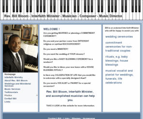 billbloom.com: Rev. Bill Bloom - Interfaith Minister - Musician - Composer - Music Director
Rev. Bill Bloom is an ordained interfaith minister who performs weddings and other ministerial services. He is an organist, choir director, singer, piano player, composer and Music Director of United Christian Church in Levittown, PA.