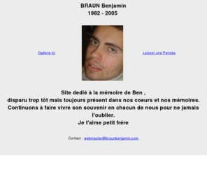 braunbenjamin.com: www.braunbenjamin.com
Site dedi  la mmoire de Ben , disparu trop tt mais toujours prsent dans nos coeurs et nos mmoires.Continuons  faire vivre son souvenir en chacun de nous pour ne jamais l'oublier