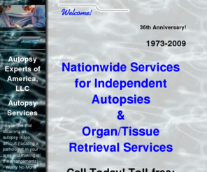 organretrieval.com: Independent Autopsy | Nationwide Medical Autopsies | AutopsyExperts.com
Board-certified and board-eligible pathologists and highly qualified technicians that perform autopsies and organ/tissue retrieval services. Autopsy Experts of America, LLC, established in 1973, services most states to individuals, hospitals, physicians, attorneys and government agencies.