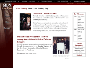 mdnlawfirm.com: MDN Law Firm
Maria D. Noto has established a reputation in New Jersey law practice as a skilled, tenacious criminal defense and civil litigation attorney. Maria Noto represents clients accused of serious federal and state criminal offenses. Her successful civil cases include civil rights, negligence, wrongful death, and other actions. Her skill and experience ensure that her clients receive diligent, focused, cost-effective representation