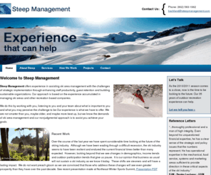 steepmanagement.com: Steep Management
Steep Management offers experience in assisting ski area executives with the challenges of staff productivity, guest retention and building sustainable organizations. Our approach is based on the experience accumulated in managing ski areas and other recreation based companies. We do this by working with you, listening to you and your team about what is important to you and what you may perceive the challenge to be.