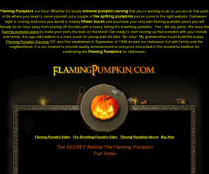 flamingpumpkin.com: Flame Throwing Pumpkin | Flaming Pumpkins - Pumpkin Carving
Flame throwing pumpkins are here. This is the official site of the original Flame Throwing Pumpkin. Established in 1999. Extreme Pumpkin carving techniques and ideas that will amaze your neighbors for Halloween FUN.