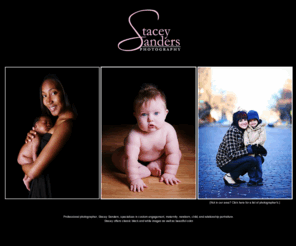 staceysanders.com: Photographer Stacey Sanders Photography engagement, maternity, newborn, child, and relationship photographer
Professional photographer, Stacey Sanders, specializes in custom engagement, maternity, newborn, child, and relationship portraiture utilizing natural and studio lighting.