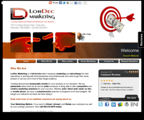 targetadvertising.biz: LorDec Marketing - Creating Demand & Measurable Results - Targeted Direct Response Advertising - Print, Online & On Your Phone
LorDec Marketing is a full service targeted direct response advertising company that specializes in working with local businesses and professionals who want to get their name, product or service out in front of their target audience.

Creating demand and measurable results for your business is our business. This is what we do, and we do it very well. Whether it is print, direct mail, mobile phone, or online, we can help. We have a comprehensive selection of programs to fit most budgets. We will get you noticed & not break the bank doing it.

If you are looking for a advertising option that's an investment, not an expense, then call us today! And remember, if your product or service is out of sight, then it's  probably out of mind.