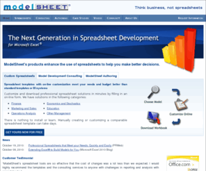 modelsheetsoft.com: Custom Spreadsheets and Spreadsheet Authoring - ModelSheet
ModelSheet Software provides products and services that enhance spreadsheets. We sell customized spreadsheet templates. A customizable template is a flexible spreadsheet model that you can adapt to your needs by filling in a simple form, without editing a spreadsheet or its formulas. We offer consulting services for   building and customizing spreadsheet models. ModelSheet Authoring is a SaaS and/or desktop application for authoring and maintaining business models and delivering them as spreadsheets. ModelSheet Authoring automates virtually all manual cell-level operations needed to build spreadsheets.