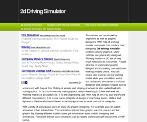 2ddrivingsimulator.com: 2d Driving Simulator
Simulations are developed by engineers as well as graphic designers. With help of working models costumers can practice their designing. 2d driving simulator contains driving graphics. Many vehicles are graphically designed. Working models of 2D are of very much relevance to costumers. People who like to understand graphic designs and its making can learn from working models online. You can check your controls on the working model while your simulation works out. Automatic simulation of collision detection and complex shapes can be understood with help of this. Rolling of wheels and slipping of wheels is also understood with such graphics. In fact such features make graphics really interesting to follow and work out. Working models is an useful tool. It is and engineering tool. With help of this you can understand different mechanisms. It is in real sense integrate of design of machinery books, statics and dynamics. People who have interest in technological and art work can opt for doing this.
