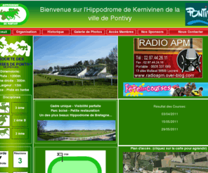 hippodromepontivy.com: Hippodrome de Pontivy
L'hippodrome de kernivinen est admirablement situé au Centre Bretagne, l'hippodrome de Pontivy est reconnu pour la qualité de ses pistes en herbe où évoluent trotteurs et galopeurs. Accessible par une rocade sur l'axe Ploermel-Rennes, son environnement de verdure offre un cadre magnifique pour passer une journée conviviale en famille. Kernivinen court au trot, au galop, et en steeple, discipline qui fait sa réputation et garantit son succès populaire. 