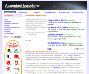 aszendentberechnen.com: Aszendent berechnen
Aszendent berechnen und Deutungen. Für viele, er ist das Tor, durch das man ins Leben eintritt. Der Aszendent offenbart in verblüffender Weise das Geheimnis unseres Charakters und unser Potenzial fürs Leben. Deswegen möchten wir unseren Aszendenten wissen, und Aszendent berechnen.