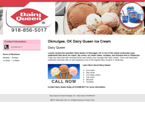 dairyqueenok.com: Dairy Queen Ice Cream Okmulgee, OK - Dairy Queen 918-856-5017
Dairy Queen provides ice cream, dip cones, ice cream cakes, sundaes, and blizzard to Okmulgee, OK. Call 918-856-5017 today.