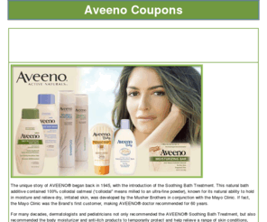 aveenocoupons.com: Aveeno coupons
Aveeno Online Coupons, The unique story of AVEENO® began back in 1945, with the introduction of the Soothing Bath Treatment.
This natural bath additive contained 100% colloidal oatmeal (“colloidal” means milled to an ultra-fine powder), known for its natural ability to hold in moisture and relieve dry, irritated skin, was developed by the Musher Brothers in conjunction with the Mayo Clinic. If fact, the Mayo Clinic was the Brand’s first customer, making AVEENO® doctor recommended for 60 years.