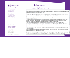 yorkapartments.info: Goodramgate
www.goodramgate.co.uk / If you like to immerse yourself in history, yet still appreciate the modern touch, Goodramgate is the ideal accommodation for your visit to York.

By day, you can travel 1000 years back in time at the Jorvik Viking centre, discover the undercroft and tower at York Minster or delve into the darkest depths of Yorks grisly past at the York Dungeon.

Soak up the history of days gone by at York Castle Museum with its recreated Victorian street, or pay a visit to Cliffords Tower, originally built by William the Conqueror. Plus of course, meandering through Yorks tangle of cobbled streets is a history lesson in itself.

By night, discover a beautiful city of contrasts with a meal at one of Yorks vibrant restaurants, or a glass of wine or two by the river. And to end the perfect day, go home to one of Yorks newest and most modern furnished studio style apartments: Goodramgate.