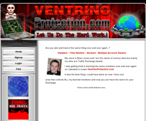 ventrinoprotection.com: Ventrino Protection from multiple admins at once
The Walker Team has developed the plug n play of online businesses, Traffic Exchanges, Banner Exchange Scripts, Text Exchange Scripts, Link Trackers that are easy to promote and easy to profit from.