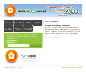 homespot.nl: Uw eigen gratis website voor uw weblog en fotos - Homespot
Met HomeSpot heeft u gratis uw eigen plek op het internet met foto album, weblog of forum. Een gemakkelijk te onderhouden website met content management systeem, website creator. Gratis voor iederen, particulieren, bedrijven en instellingen