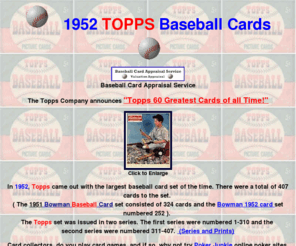 1952toppsbaseballcards.com: 1952 Topps Baseball Cards,1952 Topps Ted Williams, 
1952 Topps Stan Musial,1952 Topps Joe DiMaggio, 1952 Topps Ralph Kiner, 1952 Topps Satchel Paige, 
1952 Topps Whitey Ford, 1952 Topps Carl Furillo, 1952 Topps Nellie Fox, 1952 Topps Hal Newhouser, 
1952 Topps Casey Stengel, 1952 Topps Marty Marion, 1952 Topps Sal Maglie, 1952 Topps Vic Raschi, 
1952 Topps Chuck Conners, 1952 Topps Christmas Rack Packs, 1952 Major League All Star Game,
1952 Topps Checklists, 1952 Topps Red Backs, 1952 Topps Black Backs, Baseball Cards Appraisal Service
