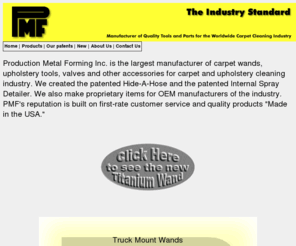 hide-a-hose.com: Carpet wands - Truck Mount Carpet Tools, Commercial Carpet Cleaning Equipment, Production Metal Forming, PMF
Production Metal Forming manufactures a full line of professional carpet cleaning tools, upholstery cleaning tools, hard surface tools, stair tools, crevice tools, wands, Hide-A-Hose, specialty cleaners, and internal spray detailers.