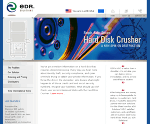 killharddrive.com: EDR: Hard Drive Destruction
eDR Solutions, LLC engages in the design, development, manufacture, and marketing of physical digital destruction products and services bases on its Hard Drive Crushing (HDC) technology.  It develops and supplies HDC integrated systems for the destruction of computer hard drives, flash memory, and other storage devices to information destruction companies, colleges and universities, the medical community and other organizations dealing with sensitive information (see info on SOX, GLB, FACTA).  The company grants licenses to use portions of its intellectual property portfolio which includes patent rights used in the manufacture and sale of HDC products.  The company markets its products through direct sales force, partnerships, and distributors in the United States and Canada.  eDR Solutions was founded in 2004.