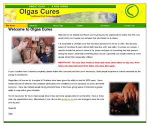 olgascures.net: Olgas Cures :: Traditional Irish Cure :: Donegal :: Ireland ::
Olgas Cure is essentially a Christian cure that has been passed on to me as a child. I first became aware of it at about 8 years old but didn't practice until I was older. I have healed all sorts of ailments and conditions particularly skin conditions such as psoriasis, eczema, dermatitis and acne. 