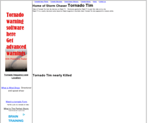 tornadotim.com: Tornado Tim: Tornado and Storm chaser Facts, Pictures
and Weather Information
Tornado Tim, Photos And Stories Of Tornado Chasing. Important Tornado and Weather Facts