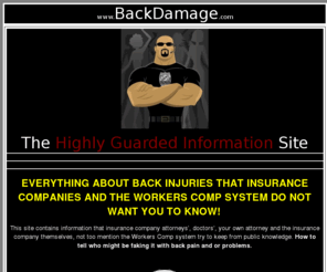 backdamage.com: Highly Guarded Information
EVERYTHING ABOUT BACK INJURIES THAT INSURANCE COMPANIES AND THE WORKERS COMP SYSTEM DO NOT WANT YOU TO KNOW! AND TRY TO KEEP FROM PUBLIC KNOWLEDGE! 