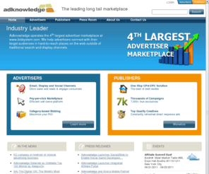 adknowledge.com: Adknowledge.com | The leading long tail marketplace
Specializing in performance-based marketing, Adknowledge utilizes powerful predictive technology and completely anonymous consumer response patterns to connect advertisers with consumers across multiple channels, including email, search, domains and social networks.