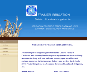 frasierirrigationinc.com: Frasier Irrigation, Inc. - Home
WELCOME TO FRASIER IRRIGATION INC. Frasier Irrigation supplies agriculture in the Central Valley of California with the very best in irrigation equipment for short and long-term rentals along with new and used pumps, pipes, sprinklers and engines, supporte