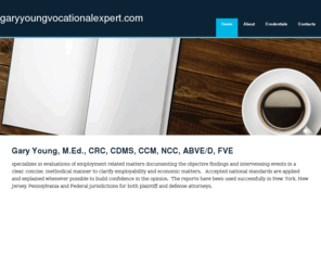 garyyoungvocationalexpert.com: Vocational Evaluation - Vocational Expert Witness - Gary Young
Gary Young, M.Ed., CRC, CDMS, CCM, NCC, ABVE/D, FVE
specializes in evaluations of employment related matters documenting the objective findings and interveneing events in a clear, concise, methodical manner to clarify employability and economic matters.