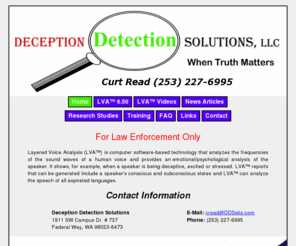 ddssite.com: Deception Detection Solutions - When Truth Matters
Layered Voice Analysis (LVA) is computer software-based technology that analyzes the frequencies of the sound waves of a human voice and provides an emotional/psychological analysis of the speaker.  It shows when a speaker is being deceptive, excited or stressed.