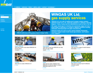 wingas.co.uk: WINGAS UK: WINGAS UK – Home
WINGAS UK Limited is a subsidiary WINGAS GmbH & Co. KG, Germany, for the marketing and sales of natural gas in the UK. The scope of business is to sell natural gas direct to major industrial end customers as well as to redistributors. WINGAS UK is an independent company and will purchase the required gas from the market, third parties or from the owners. WINGAS UK will be making a considerable contribution to the long-term, reliable supply of the country with natural gas, the energy of the future.