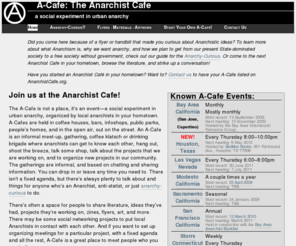 anarchistcafe.com: Anarchist Cafe.org: Informal meet-and-greets for anyone interested in Anarchism in your hometown.
The Anarchist Cafe is not a place; it's an event — a social experiment in urban anarchy. Anarchist Cafes are informal meet-and-greets for anyone interested in Anarchism in your hometown. Tabling space for your organization or project. Conversation. Contacts. Everyone's invited! Anarchist Cafe.org offers listings of all the Anarchist Cafes that we know about, and resources for you if you want to start a new Anarchist Cafe in your own hometown.