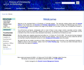 touch2000.org.uk: History of Christianity in Tonbridge | Welcome
A history of the Christian life and churches of Tonbridge and Hildenborough in Kent, England.
Contains facts and figures, photographs, anecdotes and live quizzes so that you can test your knowledge.
A useful resource whether you are researching a school project or interested in this subject, regardless of age.